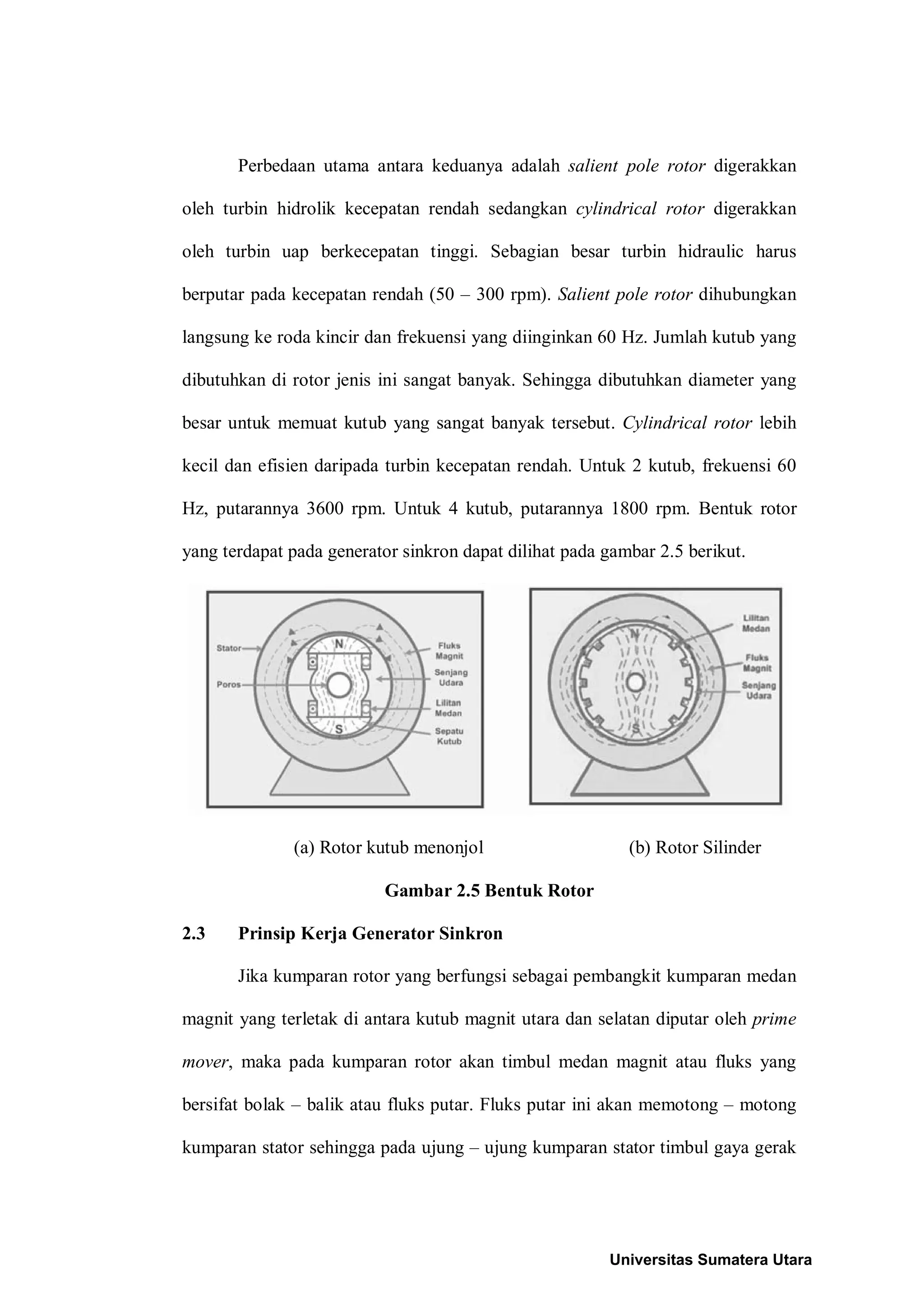 Perbedaan utama antara keduanya adalah salient pole rotor digerakkan
oleh turbin hidrolik kecepatan rendah sedangkan cylindrical rotor digerakkan
oleh turbin uap berkecepatan tinggi. Sebagian besar turbin hidraulic harus
berputar pada kecepatan rendah (50 – 300 rpm). Salient pole rotor dihubungkan
langsung ke roda kincir dan frekuensi yang diinginkan 60 Hz. Jumlah kutub yang
dibutuhkan di rotor jenis ini sangat banyak. Sehingga dibutuhkan diameter yang
besar untuk memuat kutub yang sangat banyak tersebut. Cylindrical rotor lebih
kecil dan efisien daripada turbin kecepatan rendah. Untuk 2 kutub, frekuensi 60
Hz, putarannya 3600 rpm. Untuk 4 kutub, putarannya 1800 rpm. Bentuk rotor
yang terdapat pada generator sinkron dapat dilihat pada gambar 2.5 berikut.
(a) Rotor kutub menonjol (b) Rotor Silinder
Gambar 2.5 Bentuk Rotor
2.3 Prinsip Kerja Generator Sinkron
Jika kumparan rotor yang berfungsi sebagai pembangkit kumparan medan
magnit yang terletak di antara kutub magnit utara dan selatan diputar oleh prime
mover, maka pada kumparan rotor akan timbul medan magnit atau fluks yang
bersifat bolak – balik atau fluks putar. Fluks putar ini akan memotong – motong
kumparan stator sehingga pada ujung – ujung kumparan stator timbul gaya gerak
Universitas Sumatera Utara
 