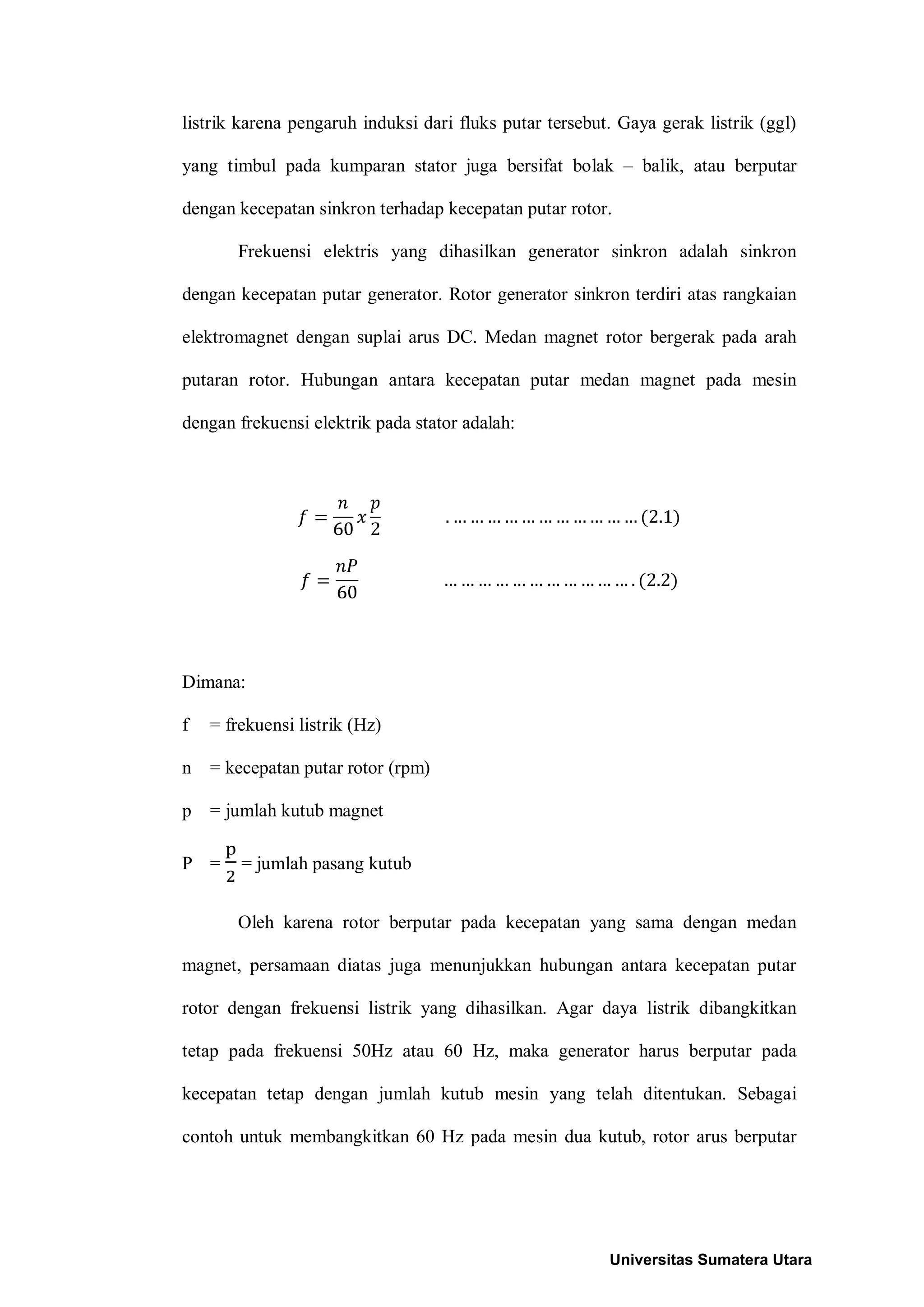 listrik karena pengaruh induksi dari fluks putar tersebut. Gaya gerak listrik (ggl)
yang timbul pada kumparan stator juga bersifat bolak – balik, atau berputar
dengan kecepatan sinkron terhadap kecepatan putar rotor.
Frekuensi elektris yang dihasilkan generator sinkron adalah sinkron
dengan kecepatan putar generator. Rotor generator sinkron terdiri atas rangkaian
elektromagnet dengan suplai arus DC. Medan magnet rotor bergerak pada arah
putaran rotor. Hubungan antara kecepatan putar medan magnet pada mesin
dengan frekuensi elektrik pada stator adalah:
Dimana:
f = frekuensi listrik (Hz)
n = kecepatan putar rotor (rpm)
p = jumlah kutub magnet
P = = jumlah pasang kutub
Oleh karena rotor berputar pada kecepatan yang sama dengan medan
magnet, persamaan diatas juga menunjukkan hubungan antara kecepatan putar
rotor dengan frekuensi listrik yang dihasilkan. Agar daya listrik dibangkitkan
tetap pada frekuensi 50Hz atau 60 Hz, maka generator harus berputar pada
kecepatan tetap dengan jumlah kutub mesin yang telah ditentukan. Sebagai
contoh untuk membangkitkan 60 Hz pada mesin dua kutub, rotor arus berputar
Universitas Sumatera Utara
 