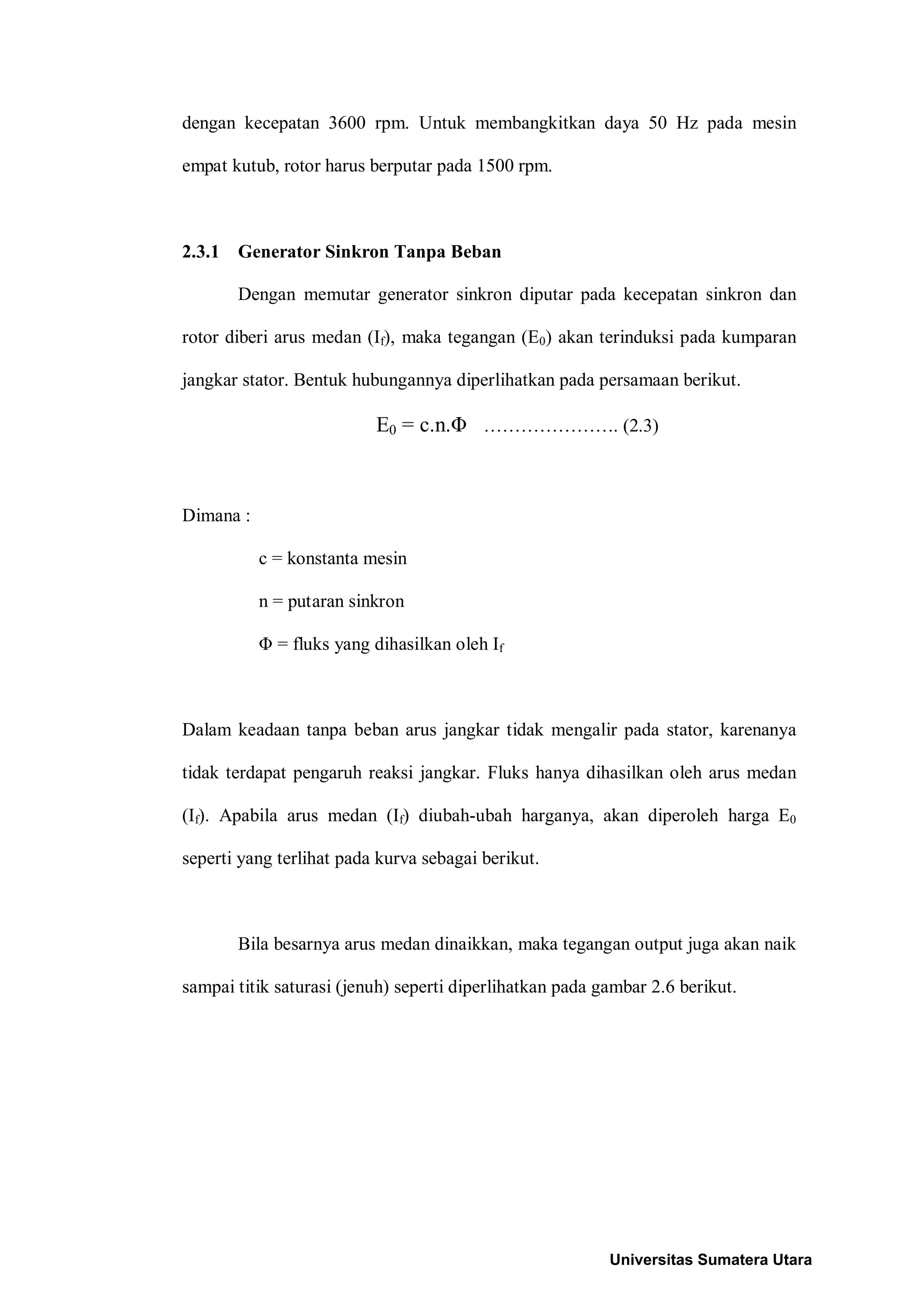 dengan kecepatan 3600 rpm. Untuk membangkitkan daya 50 Hz pada mesin
empat kutub, rotor harus berputar pada 1500 rpm.
2.3.1 Generator Sinkron Tanpa Beban
Dengan memutar generator sinkron diputar pada kecepatan sinkron dan
rotor diberi arus medan (If), maka tegangan (E0) akan terinduksi pada kumparan
jangkar stator. Bentuk hubungannya diperlihatkan pada persamaan berikut.
E0 = c.n.Φ …………………. (2.3)
Dimana :
c = konstanta mesin
n = putaran sinkron
Φ = fluks yang dihasilkan oleh If
Dalam keadaan tanpa beban arus jangkar tidak mengalir pada stator, karenanya
tidak terdapat pengaruh reaksi jangkar. Fluks hanya dihasilkan oleh arus medan
(If). Apabila arus medan (If) diubah-ubah harganya, akan diperoleh harga E0
seperti yang terlihat pada kurva sebagai berikut.
Bila besarnya arus medan dinaikkan, maka tegangan output juga akan naik
sampai titik saturasi (jenuh) seperti diperlihatkan pada gambar 2.6 berikut.
Universitas Sumatera Utara
 