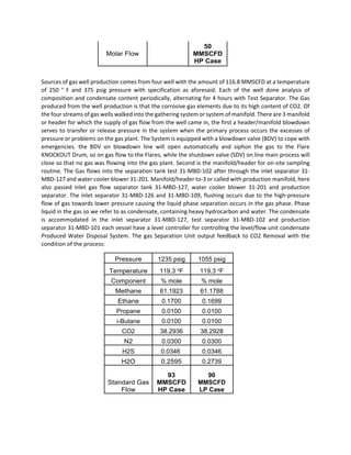 Molar Flow
50
MMSCFD
HP Case
 
Sources of gas well production comes from four well with the amount of 116.8 MMSCFD at a temperature 
of  250  °  F  and  375  psig  pressure  with  specification  as  aforesaid.  Each  of  the  well  done  analysis  of 
composition and condensate content periodically, alternating for 4 hours with Test Separator. The Gas 
produced from the well production is that the corrosive gas elements due to its high content of CO2. Of 
the four streams of gas wells walked into the gathering system or system of manifold. There are 3 manifold 
or header for which the supply of gas flow from the well came in, the first a header/manifold blowdown 
serves to transfer or release pressure in the system when the primary process occurs the excesses of 
pressure or problems on the gas plant. The System is equipped with a blowdown valve (BDV) to cope with 
emergencies.  the  BDV  on  blowdown  line  will  open  automatically  and  siphon  the  gas  to  the  Flare 
KNOCKOUT Drum, so on gas flow to the Flares, while the shutdown valve (SDV) on line main process will 
close so that no gas was flowing into the gas plant. Second is the manifold/header for on‐site sampling 
routine. The Gas flows into the separation tank test 31‐MBD‐102 after through the inlet separator 31‐
MBD‐127 and water cooler blower 31‐201. Manifold/header to‐3 or called with production manifold, here 
also  passed  inlet  gas  flow  separator  tank  31‐MBD‐127,  water  cooler  blower  31‐201  and  production 
separator. The inlet separator 31‐MBD‐126 and 31‐MBD‐109, flushing occurs due to the high‐pressure 
flow of gas towards lower pressure causing the liquid phase separation occurs in the gas phase. Phase 
liquid in the gas so we refer to as condensate, containing heavy hydrocarbon and water. The condensate 
is  accommodated  in  the  inlet  separator  31‐MBD‐127,  test  separator  31‐MBD‐102  and  production 
separator 31‐MBD‐101 each vessel have a level controller for controlling the level/flow unit condensate 
Produced Water Disposal System. The gas Separation Unit output feedback to CO2 Removal with the 
condition of the process: 
Pressure 1235 psig 1055 psig
Temperature 119.3 oF 119.3 oF
Component % mole % mole
Methane 61.1923 61.1788
Ethane 0.1700 0.1699
Propane 0.0100 0.0100
i-Butane 0.0100 0.0100
CO2 38.2936 38.2928
N2 0.0300 0.0300
H2S 0.0346 0.0346
H2O 0.2595 0.2739
Standard Gas
Flow
93
MMSCFD
HP Case
90
MMSCFD
LP Case
 
 
