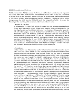 2.3 CO2 Removal Unit and Membrane  
Acid Gas Removal Unit (AGRU) consists of the Amine unit and Membrane units that operate in parallel. 
The function of this unit in goal to lower the concentration of CO2 and H2S in gas flow feed. The content 
of CO2 and H2S in gas feed, each about 38% and 0.03% mole. As the desired gas flow product has content 
of CO2 and H2S out AGRU respectively 4% mole maximum and 4 ppmv.   Feed the gas into the system 
through the gas filter AGRU separator 35‐MAJ‐103 which filter out particles of solids > 10 micron.  Gas 
flow exit gas filter separator part towards the membrane unit and amine units. 
1. Absorber (35‐MAF‐104)  
on the Amine unit, CO2 and H2S in the flow of acid gas (sour gas) absorbed by amine solution 
through two STAGEs, namely through the lean amine stream of spring and the lean amine.  The 
flow of gas from the Gas Filter (35‐JANG‐103) enters from the bottom of the absorber Tower (35‐
MAF‐104) in 1194 psig and flows into the 118oF meliwati 4 STAGE tower over the bed, packing 
the absorber is going with the flow of gas between the contact spring lean and lean amin in 
opposite  direction  (counter  current).  CO2  and  H2S  is  absorbed  and  react  chemically  with  a 
solution of methyldiethanolamine (aMDEA).  Gas flow out of the top of the Tower the absorber 
(sweet gas) into the Sweet Gas KO drums 35‐MBD‐109 with van plate (pack) on top of it with the 
size of the diameter of 10 glow aims to prevent dew bubble liquid amine/MDEA (losses) carried 
by the gas flow. Out of amine loop system, due to the flow of sweet gas is saturated with water 
then the need to separate the content of water in a stream of sweet gas. 
 
2. Amine System  
Solution out of the base of the absorber is called Rich amine. Flows out of the base of the column 
to the Amine Flash Column 35‐MBF‐105.  Flow rate set by the level controller on the basis of the 
absorber  opens  and  closes  a  control  valve  35‐LV‐104  to  keep  high  fluid  (level)  of  rich  amine 
constant.  Rich amine on the basis of flash column in the into two streams, 85% of the total stream 
flow into the Semi Lean Pumps 35‐PBA‐331A/B/C and 15% goes to Rich Pumps 35‐PBA‐333A/b. 
Rich amine Solution of Flash Column on 13 psig and 168 0F, flows into the Lean/Rich Amine 
Exchangers 35‐HZZ‐204 through Rich Pump 35‐PBA‐333A/B and in the heat to temperature 218 
0F. The exchangers are used is the type of plate frames. The flow of rich amine into the Amine 
Regenerator 35‐NAF‐107 the top column after pressure was lowered from 30 to 20 psig with no 
flow valve 35‐FV‐714. This column ran on the top column pressure psig 12 and 14 psig pressure 
at the base of the column, liquid accumulated inside the accumulator tray Amine Regenerator 
flows into Reboiler Amine 35‐HBC‐205.  In the reboiler, liquid heated with hot oil.  Part of the 
liquid evaporates. Steam coming out from the top of reboiler in regenerator base and headed out 
of the regenerator.     The Liquid overflow through the top of the weir is a solution of acid gas 
content with lean to be grilled more on TOX and Flare. The flow of liquid out of the boiler flowing 
back gravity to the regenerator.   Reboiler uses hot oil as a heating source. The heat entered the 
reboiler set with control 35‐FV‐716 on hot oil line.  Incoming heat controlled by setting the set 
point  flow  controler.  Hot  lean  amine  regenerator  flows  out  of  the  base  into  the  lean  Amine 
Exchange through the Lean side Booster Pumps 35‐PBA‐337A/B in which heat is exchanged with 
the cold rich amine from the flash column. Lean amine in chill temperature to 125 0F with Lean 
Cooler 35‐HAL‐202. Lean amine has been in the refrigerator through the lean Amine cooler then 
headed into the Absorber 35‐MAF‐104.  Before entering the absorber, through 35‐FIC‐712 10% 
lean amine from Booster Pumps are intended to the Amine Particulate filter‐35‐JANG‐108, 40% 
 