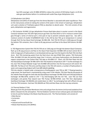 two H2S scavenger units 35‐MBA‐187A/B to reduce the content of H2S below 4 ppm‐v to fit the 
sales gas specification before it is combined with outlet flow of gas Dehydration Unit. 
 
2.4 Dehydration Unit (DHU)  
Dehydration Unit (DHU) of sweet gas from the Amine Absorber is saturated with water equilibrium. Then 
on the next process aimed at making the content of the water in the stream of sweet gas. Dehydration 
unit used a solution of Triethylene glycol (TEG) as absorben to absorb water.  This Unit consists of two 
parts, dehydration and regeneration. 
 
a. TEG Contactor 36‐MAF‐112 gas dehydration Process feed takes place in counter current in the Glycol 
Contactor between lean TEG with high pressure gas feed. Gas flow which is rich in moisture content (wet 
gas) through a series of internal part a mist pad on top to prevent contactor glycol loss.  Gas with a 
moisture content of smaller 8 lb/MMSCFD later in the chill by lean TEG up to temperature in contact 
through 25oF the Gas Glycol Heat Exchanger 36‐HBG‐206.  Rich TEG 93.72% wt in 1183 psig out through 
the bottom TEG contactor, then in flash to 85 psig pressure and flow to the Glycol Still Column 36‐HBA‐
209. 
 
b. TEG Regeneration System Rich TEG 93.72% wt on 1183 psig out through the bottom Glycol Contactor, 
flash up to 85 psig pressure and flow to the Glycol Flash Separator 36‐MBD‐109 via level control 36‐LV‐
112A. A large part of hydrocarbons is not dissolved and sour gas from the liquid in the flash TEG into flash 
drum.  Rich TEG (containing water) from the flash drum into two‐STAGE filter system. TEG Particulate 
Filter 36‐JANG‐116 take the particles larger than 5 microns, and heavy hydrocarbons not dissolved and 
organic contaminant in the Carbon Filter TEG take on 36‐JANG‐117.  Clean, rich TEG then flows into the 
Hot Glycol/Glycol Exchanger 36‐HBG‐207A. Rich TEG heated to temperature 329 ° F via the exchange of a 
hot, lean TEG of Glycol Reboiler Surge Tank 36‐MBD‐109 and then into the low pressure still column 36‐
HBA‐209. The flow of rich TEG entry and flow down in the TEG still column, a number of hydrocarbons in 
water and evaporating of glycol with heat still column packing.
TEG into reboiler is heated under a temperature of boiling glycol. Lean TEG on 385 ° F flowing towards a 
surge vessel, the liquid level is maintained by using a weir in the reboiler, TEG then flow by the gravity of 
the reboiler flow through the shell side Hot Glycol/Glycol exchanger 36‐HBG‐207A and Cold Glycol/Glycol 
Exchanger  36‐HBG‐207B,  cooled  to  170  °  F  by  interchanging  with  the  rich  TEG.    Lean  TEG  out  heat 
exchangers  and  gravity  flow  toward  Lean  TEG  Pumps  36‐PBA‐337A/b.  Lean  TEG  then  dipompakan 
Gas/Glycol Exchanger 36‐HBG206 and cooled down to 138.4 ° by exchanging heat with effluent dry gas 
from the TEG Contactor. Cool lean TEG (98.83% wt‐TEG) and then flows into the tray top contactor. 
 
2.4 Thermal Oxidizer (T‐Ox)  
Waste gas from the permeate Membrane Units and acid gas from the Amine Unit burned (oxidation) first 
before released into the atmosphere. Thermal Oxidizers function to burn exhaust gases and absorb heat 
to hot oil used for heating in the Waste Heat Recovery Unit.  The Thermal Oxidizer unit consists of:  
• Main Burner  
• Incinerator  
• Stack  
• Induced and Forced Draft Fan 
• Waste Heat Recovery Unit (WHRU) 
 
Josh
Digitally signed by Josh
DN: cn=Josh, o, ou,
email=joser.mbo@gmail.
com, c=ID
Date: 2013.06.11 11:54:18
+07'00'
 