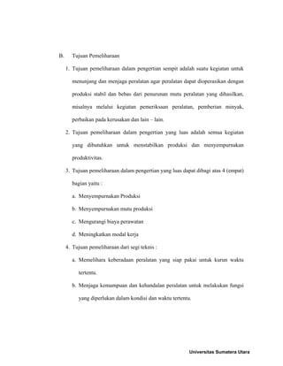 B.

Tujuan Pemeliharaan
1. Tujuan pemeliharaan dalam pengertian sempit adalah suatu kegiatan untuk
menunjang dan menjaga peralatan agar peralatan dapat dioperasikan dengan
produksi stabil dan bebas dari penurunan mutu peralatan yang dihasilkan,
misalnya melalui kegiatan pemeriksaan peralatan, pemberian minyak,
perbaikan pada kerusakan dan lain – lain.
2. Tujuan pemeliharaan dalam pengertian yang luas adalah semua kegiatan
yang dibutuhkan untuk menstabilkan produksi dan menyempurnakan
produktivitas.
3. Tujuan pemeliharaan dalam pengertian yang luas dapat dibagi atas 4 (empat)
bagian yaitu :
a. Menyempurnakan Produksi
b. Menyempurnakan mutu produksi
c. Mengurangi biaya perawatan
d. Meningkatkan modal kerja
4. Tujuan pemeliharaan dari segi teknis :
a. Memelihara keberadaan peralatan yang siap pakai untuk kurun waktu
tertentu.
b. Menjaga kemampuan dan kehandalan peralatan untuk melakukan fungsi
yang diperlukan dalam kondisi dan waktu tertentu.

Universitas Sumatera Utara

 