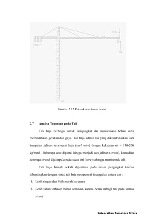 Gambar 2.12 Data ukuran tower crane
2.7 Analisa Tegangan pada Tali
Tali baja berfungsi untuk mengangkat dan menurunkan beban serta
memindahkan gerakan dan gaya. Tali baja adalah tali yang dikonstruksikan dari
kumpulan jalinan serat-serat baja (steel wire) dengan kekuatan b = 130-200
kg/mm2 . Beberapa serat dipintal hingga menjadi satu jalinan (strand), kemudian
beberapa strand dijalin pula pada suatu inti (core) sehingga membentuk tali.
Tali baja banyak sekali digunakan pada mesin pengangkat karena
dibandingkan dengan rantai, tali baja mempunyai keunggulan antara lain :
1. Lebih ringan dan lebih murah harganya
2. Lebih tahan terhadap beban sentakan, karena beban terbagi rata pada semua
strand
Universitas Sumatera Utara
 