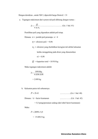 Dengan demikian , untuk NB 5, diperoleh harga Dmin/d = 31
a. Tegangan maksimum dari system tali puli dihitung dengan rumus :
1.. nn
Q
S

=  (Lit. 1 hal. 41)
Pemilihan puli yang digunakan adalah puli tetap.
Dimana: =n jumlah puli penumpu n = 4
= efesiensi puli = 0,96
=1n efesiensi yang disebabkan kerugian tali akibat kekuatan
ketika menggulung pada drum yang diasumsikan
n1 = 0,98
=Q kapasitas total = 10.910 kg
Maka tegangan maksimum adalah
98,0.96,0.4
10910kg
S =
= 2.899 kg
b. Kekuatan putus tali sebenarnya:
kSP = .(Lit. 1 hal. 40)
Dimana : k = factor keamanan ..(Lit. 1 hal. 42)
= 5,5 pengoperasiaan sedang (dari tabel factor keamanan)
Maka:
5,52899=P
= 15.889,5 kg
Universitas Sumatera Utara
 