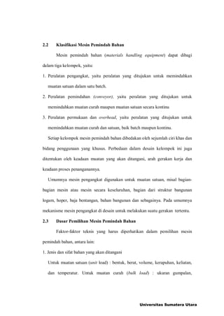 2.2 Klasifikasi Mesin Pemindah Bahan
Mesin pemindah bahan (materials handling equipment) dapat dibagi
dalam tiga kelompok, yaitu:
1. Peralatan pengangkat, yaitu peralatan yang ditujukan untuk memindahkan
muatan satuan dalam satu batch.
2. Peralatan pemindahan (conveyor), yaitu peralatan yang ditujukan untuk
memindahkan muatan curah maupun muatan satuan secara kontinu
3. Peralatan permukaan dan overhead, yaitu peralatan yang ditujukan untuk
memindahkan muatan curah dan satuan, baik batch maupun kontinu.
Setiap kelompok mesin pemindah bahan dibedakan oleh sejumlah ciri khas dan
bidang penggunaan yang khusus. Perbedaan dalam desain kelompok ini juga
ditentukan oleh keadaan muatan yang akan ditangani, arah gerakan kerja dan
keadaan proses penanganannya.
Umumnya mesin pengangkat digunakan untuk muatan satuan, misal bagian-
bagian mesin atau mesin secara keseluruhan, bagian dari struktur bangunan
logam, hoper, baja bentangan, bahan bangunan dan sebagainya. Pada umumnya
mekanisme mesin pengangkat di desain untuk melakukan suatu gerakan tertentu.
2.3 Dasar Pemilihan Mesin Pemindah Bahan
Faktor-faktor teknis yang harus diperhatikan dalam pemilihan mesin
pemindah bahan, antara lain:
1. Jenis dan sifat bahan yang akan ditangani
Untuk muatan satuan (unit load) : bentuk, berat, volume, kerapuhan, keliatan,
dan temperatur. Untuk muatan curah (bulk load) : ukuran gumpalan,
Universitas Sumatera Utara
 