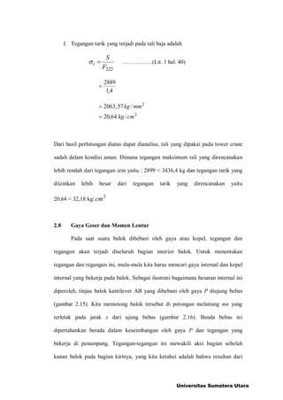 f. Tegangan tarik yang terjadi pada tali baja adalah
222F
S
t = .(Lit. 1 hal. 40)
4,1
2889
=
2
2
/64,20
/57,2063
cmkg
mmkg
=
=
Dari hasil perhitungan diatas dapat dianalisa, tali yang dipakai pada tower crane
sudah dalam kondisi aman. Dimana tegangan maksimum tali yang direncanakan
lebih rendah dari tegangan izin yaitu : 2899 < 3436,4 kg dan tegangan tarik yang
diizinkan lebih besar dari tegangan tarik yang direncanakan yaitu
20,64 < 32,18 kg/ 2
cm
2.8 Gaya Geser dan Momen Lentur
Pada saat suatu balok dibebani oleh gaya atau kopel, tegangan dan
regangan akan terjadi diseluruh bagian interior balok. Untuk menentukan
tegangan dan regangan ini, mula-mula kita harus mencari gaya internal dan kopel
internal yang bekerja pada balok. Sebagai ilustrasi bagaimana besaran internal ini
diperoleh, tinjau balok kantilever AB yang dibebani oleh gaya P diujung bebas
(gambar 2.15). Kita memotong balok tersebut di potongan melintang mn yang
terletak pada jarak x dari ujung bebas (gambar 2.16). Benda bebas ini
dipertahankan berada dalam keseimbangan oleh gaya P dan tegangan yang
bekerja di penampang. Tegangan-tegangan ini mewakili aksi bagian sebelah
kanan balok pada bagian kirinya, yang kita ketahui adalah bahwa resultan dari
Universitas Sumatera Utara
 