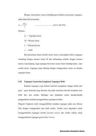 Dengan memasukan rumus kelengkungan kedalam persamaan tegangan,
maka diperoleh persamaan:
I
yM
L
.
= .....................................(Lit.2. hal 276)
Dimana:
L = Tegangan lentur
M = Momen lentur
I = Momen Inersia
y = Jarak
Dari persamaan diatas disebut rumus lentur, menunjukan bahwa tegangan
sebanding dengan momen lentur M dan berbanding terbalik dengan momen
inersia I penampang. Juga tegangan bervariasi secara linier terhadap jarak y dari
sumbu netral. Tegangan yang dihitung dengan menggunakan rumus ini disebut
tegangan lentur.
2.10 Tegangan Utama dan Lingkaran Tegangan Mohr
Keadaan tegangan yang dialami material merupakan sebagai akibat dari
gaya C gaya eksternal yang diterima dan pada umumnya bersifat kompleks atau
lebih dari satu sumbu. Berbagai cara dilakukan untuk mempermudah
penggambaran keadaan penggambaran tegangan tersebut.
Diagram lingkaran mohr menggambarkan keadaan tegangan pada satu elemen
fisik dengan menggunakan dua buah sumbu. Sumbu axsis digunakan untuk
menggambarkan tegangan normal (normal stress), dan sumbu ordinat untuk
menggambarkan tegangan geser (shear stress).
Universitas Sumatera Utara
 