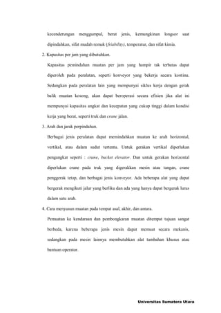 kecenderungan menggumpal, berat jenis, kemungkinan longsor saat
dipindahkan, sifat mudah remuk (friability), temperatur, dan sifat kimia.
2. Kapasitas per jam yang dibutuhkan.
Kapasitas pemindahan muatan per jam yang hampir tak terbatas dapat
diperoleh pada peralatan, seperti konveyor yang bekerja secara kontinu.
Sedangkan pada peralatan lain yang mempunyai siklus kerja dengan gerak
balik muatan kosong, akan dapat beroperasi secara efisien jika alat ini
mempunyai kapasitas angkat dan kecepatan yang cukup tinggi dalam kondisi
kerja yang berat, seperti truk dan crane jalan.
3. Arah dan jarak perpindahan.
Berbagai jenis peralatan dapat memindahkan muatan ke arah horizontal,
vertikal, atau dalam sudut tertentu. Untuk gerakan vertikal diperlukan
pengangkat seperti : crane, bucket elevator. Dan untuk gerakan horizontal
diperlukan crane pada truk yang digerakkan mesin atau tangan, crane
penggerak tetap, dan berbagai jenis konveyor. Ada beberapa alat yang dapat
bergerak mengikuti jalur yang berliku dan ada yang hanya dapat bergerak lurus
dalam satu arah.
4. Cara menyusun muatan pada tempat asal, akhir, dan antara.
Pemuatan ke kendaraan dan pembongkaran muatan ditempat tujuan sangat
berbeda, karena beberapa jenis mesin dapat memuat secara mekanis,
sedangkan pada mesin lainnya membutuhkan alat tambahan khusus atau
bantuan operator.
Universitas Sumatera Utara
 