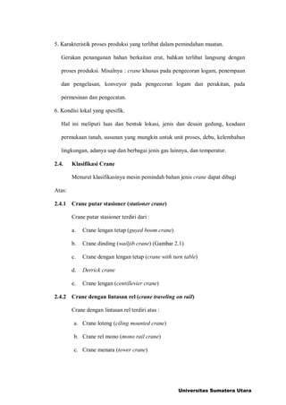 5. Karakteristik proses produksi yang terlibat dalam pemindahan muatan.
Gerakan penanganan bahan berkaitan erat, bahkan terlibat langsung dengan
proses produksi. Misalnya : crane khusus pada pengecoran logam, penempaan
dan pengelasan, konveyor pada pengecoran logam dan perakitan, pada
permesinan dan pengecatan.
6. Kondisi lokal yang spesifik.
Hal ini meliputi luas dan bentuk lokasi, jenis dan desain gedung, keadaan
permukaan tanah, susunan yang mungkin untuk unit proses, debu, kelembaban
lingkungan, adanya uap dan berbagai jenis gas lainnya, dan temperatur.
2.4. Klasifikasi Crane
Menurut klasifikasinya mesin pemindah bahan jenis crane dapat dibagi
Atas:
2.4.1 Crane putar stasioner (stationer crane)
Crane putar stasioner terdiri dari :
a. Crane lengan tetap (guyed boom crane)
b. Crane dinding (wailjib crane) (Gambar 2.1)
c. Crane dengan lengan tetap (crane with turn table)
d. Derrick crane
e. Crane lengan (centillevier crane)
2.4.2 Crane dengan lintasan rel (crane traveling on rail)
Crane dengan lintasan rel terdiri atas :
a. Crane loteng (ciling mounted crane)
b. Crane rel mono (mono rail crane)
c. Crane menara (tower crane)
Universitas Sumatera Utara
 
