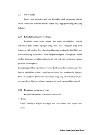 2.5 Tower Crane
Tower crane merupakan alat yang digunakan untuk mengangkat material
secara vertical dan horizontal kesuatu tempat yang tinggi pada ruang gerak yang
terbatas.
2.5.1 Kriteria Pemilihan Tower Crane
Pemilihan tower crane sebagai alat untuk memindahkan material
didasarkan pada kondisi lapangan yang tidak luas, ketinggian yang tidak
terjangkau oleh alat lain. Dan tidak dibutuhkanya pergerakan alat. Pemilihan jenis
tower crane yang akan dipakai harus mempertimbangkan situasi proyek, bentuk
struktur bangunan, kemudahan operasiaonal baik pada saat pemasangan maupun
pada saat pembongkaran.
Sedangkan pemilihan kapasitas tower crane berdasarkan berat, dimensi, dan daya
jangkau pada beban terberat, ketinggian maksimum alat, perakitan alat diproyek,
berat alat yang harus ditahan oleh strukturnya, ruang yang tersedia untuk alat, luas
area yang harus dijangkau alat dan kecepatan alat untuk memindahkan material.
2.5.2 Komponen utama tower crane
Komponen-komponen utama tower cane adalah:
1. Rangka
Rangka berfungsi sebagai penyangga dan penyeimbang dari lengan tower
crane.
Universitas Sumatera Utara
 