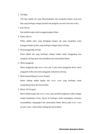 2. Tali Baja
Tali baja adalah tali yang dikonstruksikan dari kumpulan jalinan serat-serat
baja yang berfungsi sebagai penarik atau pengulur spreader kait atau trolley.
3. Kait (Hook)
Kait adalah tempat untuk menggantungkan beban
4. Pulley (Shave)
Pulley adalah cakra yang dilengkapi dengan tali yang merupakan suatu
kepingan bundar beralur yang berfungsi sebagai laluan tali baja.
5. Drum penggulung tali baja
Drum adalah alat yang berfungsi sebagai tempat untuk menggulung atau
mengulur tali baja pada saat menaikkan atau menurunkan beban
6. Motor penggerak
Motor penggerak pada tower crane ada 3 yaitu motor penggerak drum, motor
penggerak trolley dan motor penggerak mekanisme slewing.
7. Bobot penyeimbang (Counter Weight)
Bobot Imbang adalah bagian dari tower crane yang berfungsi untuk
mengimbangi berat dari boom beban
8. Boom/ Jib (Lengan)
Boom adalah lengan dari tower crane yang memiliki jangkauan/ radius sebagai
tempat berjalannya trolley. Boom ini berfungsi untuk menjangkau, memutar,
memindahkan, mengangkat dan menurunkan beban. Boom pada tower crane
ini ada 2 yaitu : boom bobot imbang dan boom beban.
Universitas Sumatera Utara
 