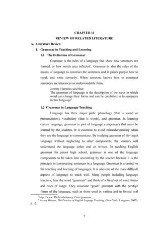 7
CHAPTER 11
REVIEW OF RELATED LITERATURE
A. Literature Review
1. Grammar in Teaching and Learning
1.1 The Definition of Grammar
Grammar is the rules of a language that show how sentences are
formed, or how words area inflected1
. Grammar is also the rules of the
means of language to construct the sentences and it guides people how to
speak and write correctly. When someone knows how to construct
sentences are utterances in understandable form.
Jeremy Harmers said that:
The grammar of language is the description of the ways in which
word can change their forms and can be combined in to sentences
in that language2
.
1.2 Grammar in Language Teaching
Language has three major parts: phonology (that is sound or
pronunciation), vocabulary (that is words), and grammar. In learning
certain language, grammar is part of language components that must be
learned by the students. It is essential to avoid misunderstanding when
they use the language to communicate. By studying grammar of the target
language without neglecting to other components, the learners will
understand the language either oral or written. In teaching English
grammar for junior high school, grammar is one of the language
components to be taken into accounting by the teacher because it is the
principle in constructing sentences in a language. Grammar is a central to
the teaching and learning of languages. It is also one of the more difficult
aspects of language to teach well. Many people including language
teachers, hear the word “grammar” and think of a fixed set of word forms
and rules of usage. They associate “good” grammar with the prestige
forms of the language, such as those used in writing and in formal oral
1
http: //www. Thefreedictionary. Com /grammar.
2
Jeremy Harmer, The Practice of English Lnguage Teaching, (New York: Longman, 2002),
p. 12.
7
 