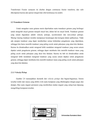 Transformasi Fourier semacam ini disebut dengan continuous fourier transform, dan sulit dikomputasi karena ada operasi integral dan sifat kontinunya itu sendiri. 
2.3 Transducer Getaran 
Untuk mengukur suatu getaran mesin diperluakan suatu transducer getaran yang berfungsi untuk mengolah sinyal getaran menjadi sinyal lain, dalam hal ini sinyal listrik. Tranduser getaran yang umum digunakan adalah velocity pickups, accelerometer dan non-contact pickups. Masing¬masing tranduser tersebut mempunyai keuntungan dan kerugian dalam aplikasinya. Tidak ada satupun tranduser yang dapat memberikan semua kebutuhan pengukuran yang diperlukan, sehingga kita harus memilih tranduser yang paling cocok untuk pekerjaan yang akan kita lakukan. Karena itu dimaksudkan untuk mengenal lebih mendalam mengenal tranduser yang secara umum dipakai untuk pengukuran getaran, sehingga dapat membantu kita memilih tranduser mana yang paling cocok untuk pekerjaan yang akan kita lakukan. Karena itu bab ini dimaksudkan untuk mengenal lebih mendalam mengenal tranduser yang secara umum dipakai untuk pengukuran getaran, sehingga dapat membantu kita memilih tranduser mana yang paling cocok untuk pekerjaan yang akan kita lakukan. 
2.3.1 Velocity Pickup 
Gambar 2.8 menunjukkan skematik dari velocity pickups dan bagian-bagiannya. Sistem tersebut terdiri dari massa yang dililiti o1eh suatu kumparan yang dihubungkan dengan pegas dan damper, Dan suatu magnet permanen yang memberikan medan magnet yang cukup kuat dipasang mengelilingi kumparan tersebut. 
Universitas Sumatera Utara 
 