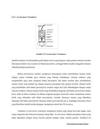 2.3.2 Accelerometer Transducer 
Gambar 2.9 Accelerometer Transducer 
Apabila tranduser ini ditempelkan pada bagian mesin yang bergetar, maka getaran mekanis tersebut diteruskan melalui Case insulator ke bahan piezoeletric, sehingga bahan tersebut mengalami tekanan sebanding dengan getarannya. 
Bahan piezoelectric tersebut mempunyai kemampuan untuk menimbulkan muatan listrik sebagai respon terhadap gaya mekanis yang bekerja terhadapnya. Getaran mekanis yang menghasilkan gaya akan mengenai bahan piezoeletric dan bahan tersebut akan menimbulkan muatan listrik yang seband¬ing dengan besarnya percepatan dari getaran tersebut. Muatan listrik yang ditimbulkan oleh bahan piezoelectric tersebut sangat kecil jika dibandingkan dengan output velocity tranduser. Karena muatan listrik yang ditimbulkan langsung oleh bahan piezoelectric begitu kecil, maka di dalam tranduser ini dibuat rangkaian penguat electronik untuk memperkuat muatan listrik yang dihasilkan oleh bahan piezoelectric, tersebut. Besarnya muatan yang dihasilkan langsung oleh bahan piezoelectric biasanya dalam picocoulombs per g. Sedangkan besarnya sinyal yang dihasilkan setelah melalui penguat, mempunyai sensitivitas 50 mv per g. 
Tranduser accelerometer umumnya mempunyai bentuk yang cukup kecil dan ringan, serta range temperatur dan frekwensi kerjanya cukup lebar. Accelerometer adalah merupakan sensor yang dapat digunakan sebagai sistem monitor getaran maupun untuk. analisis getaran. Tranduser ini Universitas Sumatera Utara 
 