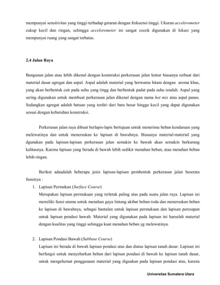mempunyai sensitivitas yang tinggi terhadap getaran dengan frekuensi tinggi. Ukuran accelerometer cukup kecil dan ringan, sehingga accelorometer ini sangat cocok digunakan di lokasi yang mempunyai ruang yang sangat terbatas. 
2.4 Jalan Raya 
Bangunan jalan atau lebih dikenal dengan konstruksi perkerasan jalan lentur biasanya terbuat dari material dasar agregat dan aspal. Aspal adalah material yang berwarna hitam dengan aroma khas, yang akan berbentuk cair pada suhu yang tingg dan berbentuk padat pada suhu rendah. Aspal yang sering digunakan untuk membuat perkerasan jalan dikenal dengan nama hot mix atau aspal panas. Sedangkan agregat adalah batuan yang terdiri dari batu besar hingga kecil yang dapat digunakan sesuai dengan kebutuhan konstruksi. 
Perkerasan jalan raya dibuat berlapis-lapis bertujuan untuk menerima beban kendaraan yang melewatinya dan untuk meneruskan ke lapisan di bawahnya. Biasanya material-material yang dgunakan pada lapisan-lapisan perkerasan jalan semakin ke bawah akan semakin berkurang kalitasnya. Karena lapisan yang berada di bawah lebih sedikit menahan beban, atau menahan beban lebih ringan. 
Berikut adaadalah beberapa jenis lapisan-lapisan pembentuk perkerasan jalan beserata funsinya : 
1. Lapisan Permukan (Surface Course) 
Merupakan lapisan permukaan yang terletak paling atas pada suatu jalan raya. Lapisan ini memiliki funsi utama untuk menahan gaya lintang akibat beban roda dan meneruskan beban ke lapisan di bawahnya, sebagai bantalan untuk lapisan permukaan dan lapisan peresapan untuk lapisan pondasi bawah. Material yang digunakan pada lapisan ini haruslah material dengan kualitas yang tinggi sehingga kuat menahan beban yg melewatinya. 
2. Lapisan Pondasi Bawah (Subbase Course) 
Lapisan ini berada di bawah lapisan pondasi atas dan diatas lapisan tanah dasar. Lapisan ini berfungsi untuk menyebarkan beban dari lapisan pondasi di bawah ke lapisan tanah dasar, untuk mengehemat penggunaan material yang diguakan pada lapisan pondasi atas, karena Universitas Sumatera Utara 
 