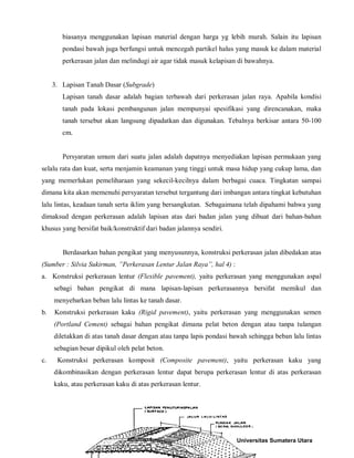 biasanya menggunakan lapisan material dengan harga yg lebih murah. Salain itu lapisan pondasi bawah juga berfungsi untuk mencegah partikel halus yang masuk ke dalam material perkerasan jalan dan melindugi air agar tidak masuk kelapisan di bawahnya. 
3. Lapisan Tanah Dasar (Subgrade) 
Lapisan tanah dasar adalah bagian terbawah dari perkerasan jalan raya. Apabila kondisi tanah pada lokasi pembangunan jalan mempunyai spesifikasi yang direncanakan, maka tanah tersebut akan langsung dipadatkan dan digunakan. Tebalnya berkisar antara 50-100 cm. 
Persyaratan umum dari suatu jalan adalah dapatnya menyediakan lapisan permukaan yang selalu rata dan kuat, serta menjamin keamanan yang tinggi untuk masa hidup yang cukup lama, dan yang memerlukan pemeliharaan yang sekecil-kecilnya dalam berbagai cuaca. Tingkatan sampai dimana kita akan memenuhi persyaratan tersebut tergantung dari imbangan antara tingkat kebutuhan lalu lintas, keadaan tanah serta iklim yang bersangkutan. Sebagaimana telah dipahami bahwa yang dimaksud dengan perkerasan adalah lapisan atas dari badan jalan yang dibuat dari bahan-bahan khusus yang bersifat baik/konstruktif dari badan jalannya sendiri. 
Berdasarkan bahan pengikat yang menyusunnya, konstruksi perkerasan jalan dibedakan atas (Sumber : Silvia Sukirman, ”Perkerasan Lentur Jalan Raya”, hal 4) : 
a. Konstruksi perkerasan lentur (Flexible pavement), yaitu perkerasan yang menggunakan aspal sebagi bahan pengikat di mana lapisan-lapisan perkerasannya bersifat memikul dan menyebarkan beban lalu lintas ke tanah dasar. 
b. Konstruksi perkerasan kaku (Rigid pavement), yaitu perkerasan yang menggunakan semen (Portland Cement) sebagai bahan pengikat dimana pelat beton dengan atau tanpa tulangan diletakkan di atas tanah dasar dengan atau tanpa lapis pondasi bawah sehingga beban lalu lintas sebagian besar dipikul oleh pelat beton. 
c. Konstruksi perkerasan komposit (Composite pavement), yaitu perkerasan kaku yang dikombinasikan dengan perkerasan lentur dapat berupa perkerasan lentur di atas perkerasan kaku, atau perkerasan kaku di atas perkerasan lentur. 
Universitas Sumatera Utara 
 