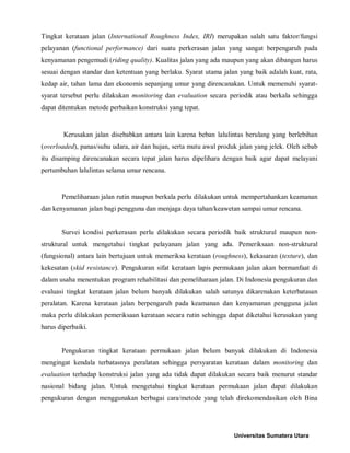 Tingkat kerataan jalan (International Roughness Index, IRI) merupakan salah satu faktor/fungsi pelayanan (functional performance) dari suatu perkerasan jalan yang sangat berpengaruh pada kenyamanan pengemudi (riding quality). Kualitas jalan yang ada maupun yang akan dibangun harus sesuai dengan standar dan ketentuan yang berlaku. Syarat utama jalan yang baik adalah kuat, rata, kedap air, tahan lama dan ekonomis sepanjang umur yang direncanakan. Untuk memenuhi syarat- syarat tersebut perlu dilakukan monitoring dan evaluation secara periodik atau berkala sehingga dapat ditentukan metode perbaikan konstruksi yang tepat. 
Kerusakan jalan disebabkan antara lain karena beban lalulintas berulang yang berlebihan (overloaded), panas/suhu udara, air dan hujan, serta mutu awal produk jalan yang jelek. Oleh sebab itu disamping direncanakan secara tepat jalan harus dipelihara dengan baik agar dapat melayani pertumbuhan lalulintas selama umur rencana. 
Pemeliharaan jalan rutin maupun berkala perlu dilakukan untuk mempertahankan keamanan dan kenyamanan jalan bagi pengguna dan menjaga daya tahan/keawetan sampai umur rencana. 
Survei kondisi perkerasan perlu dilakukan secara periodik baik struktural maupun non- struktural untuk mengetahui tingkat pelayanan jalan yang ada. Pemeriksaan non-struktural (fungsional) antara lain bertujuan untuk memeriksa kerataan (roughness), kekasaran (texture), dan kekesatan (skid resistance). Pengukuran sifat kerataan lapis permukaan jalan akan bermanfaat di dalam usaha menentukan program rehabilitasi dan pemeliharaan jalan. Di Indonesia pengukuran dan evaluasi tingkat kerataan jalan belum banyak dilakukan salah satunya dikarenakan keterbatasan peralatan. Karena kerataan jalan berpengaruh pada keamanan dan kenyamanan pengguna jalan maka perlu dilakukan pemeriksaan kerataan secara rutin sehingga dapat diketahui kerusakan yang harus diperbaiki. 
Pengukuran tingkat kerataan permukaan jalan belum banyak dilakukan di Indonesia mengingat kendala terbatasnya peralatan sehingga persyaratan kerataan dalam monitoring dan evaluation terhadap konstruksi jalan yang ada tidak dapat dilakukan secara baik menurut standar nasional bidang jalan. Untuk mengetahui tingkat kerataan permukaan jalan dapat dilakukan pengukuran dengan menggunakan berbagai cara/metode yang telah direkomendasikan oleh Bina Universitas Sumatera Utara 
