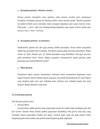 c. Kecepatan getaran ( vibration velocity ) 
Kerena getaran merupakan suatu gerakan, maka getaran tersebut pasti mempunyai kecepatan. Kecepatan getaran ini biasanya dalam satuan mm/det (peak). Karena kecepatan ini selalu berubah secara sinusoida, maka seringkali digunakan pula satuan mm/sec (rms). Nilai peak = 1,414 x nilai rms. Kadang-kadang digunakan juga satuan inch/sec (peak) atau inc/sec ( rms ) 1 inch = 25,4 mm. 
d. Percepatan getaran ( Acceleration ) 
Karakteristik getaran lain dan juga penting adalah percepatan. Secara teknis percepatan adalah laju perubahan dari kecepatan. Percepatan getaran pada umumnya dinyatakan dalam satuan “g” peak, dimana satu “g” adalah percepatan yang disebabkan oleh gaya gravitasi pada permukaan bumi. Sesuai dengan perjanjian internaasional satuan gravitasi pada permuaan bumi adalah 980,665 cm/det2. 
e. Phase getaran 
Pengukuran phase getaran memberikan informasi untuk menentukan bagaimana suatu bagian bergetar relatif terhadap bagian yang lain, atau untuk menentukan posisi suatu bagian yang bergetar pada suatu saat, terhadap suatu referensi atau terhadap bagian lain yang bergetar dengan frekuensi yang sama. 
2.1.4 Jenis-jenis getaran 
Ada dua jenis getaran yaitu : 
1. Getaran Bebas 
Getaran bebas adalah getaran yang terjadi pada system itu sendiri tanpa mendapat gaya dari luar system. Getaran bebas berlaku apabila pergerakan disebabkan oleh gravity atau daya yang tersimpan seperti pergerakkan bandul atau pegas. Getaran pegas yang ada pada getaran bebas bergantung pada maasa beban, dan periode tidak bergantung pada amplitudo. Universitas Sumatera Utara 
 