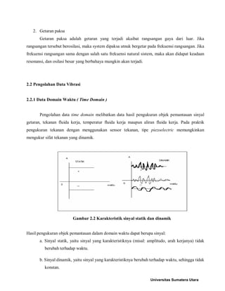 2. Getaran paksa 
Getaran paksa adalah getaran yang terjadi akaibat rangsangan gaya dari luar. Jika rangsangan tersebut berosilasi, maka system dipaksa utnuk bergetar pada frekuensi rangsangan. Jika frekuensi rangsangan sama dengan salah satu frekuensi natural sistem, maka akan didapat keadaan resonansi, dan osilasi besar yang berbahaya mungkin akan terjadi. 
2.2 Pengolahan Data Vibrasi 
2.2.1 Data Domain Waktu ( Time Domain ) 
Pengolahan data time domain melibatkan data hasil pengukuran objek pemantauan sinyal getaran, tekanan fluida kerja, temperatur fluida kerja maupun aliran fluida kerja. Pada praktik pengukuran tekanan dengan menggunakan sensor tekanan, tipe piezoelectric memungkinkan mengukur sifat tekanan yang dinamik. 
Gambar 2.2 Karakteristik sinyal statik dan dinamik 
Hasil pengukuran objek pemantauan dalam domain waktu dapat berupa sinyal: 
a. Sinyal statik, yaitu sinyal yang karakteristiknya (misal: amplitudo, arah kerjanya) tidak berubah terhadap waktu. 
b. Sinyal dinamik, yaitu sinyal yang karakteristiknya berubah terhadap waktu, sehingga tidak konstan. Universitas Sumatera Utara 
 