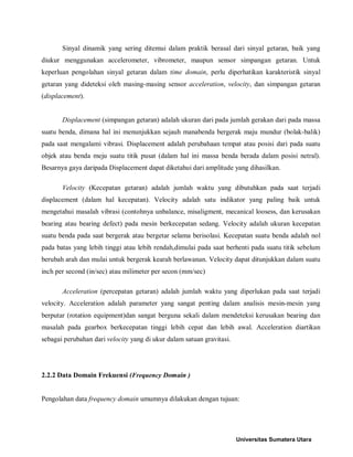 Sinyal dinamik yang sering ditemui dalam praktik berasal dari sinyal getaran, baik yang diukur menggunakan accelerometer, vibrometer, maupun sensor simpangan getaran. Untuk keperluan pengolahan sinyal getaran dalam time domain, perlu diperhatikan karakteristik sinyal getaran yang dideteksi oleh masing-masing sensor acceleration, velocity, dan simpangan getaran (displacement). 
Displacement (simpangan getaran) adalah ukuran dari pada jumlah gerakan dari pada massa suatu benda, dimana hal ini menunjukkan sejauh manabenda bergerak maju mundur (bolak-balik) pada saat mengalami vibrasi. Displacement adalah perubahaan tempat atau posisi dari pada suatu objek atau benda meju suatu titik pusat (dalam hal ini massa benda berada dalam posisi netral). Besarnya gaya daripada Displacement dapat diketahui dari amplitude yang dihasilkan. 
Velocity (Kecepatan getaran) adalah jumlah waktu yang dibutuhkan pada saat terjadi displacement (dalam hal kecepatan). Velocity adalah satu indikator yang paling baik untuk mengetahui masalah vibrasi (contohnya unbalance, misaligment, mecanical loosess, dan kerusakan bearing atau bearing defect) pada mesin berkecepatan sedang. Velocity adalah ukuran kecepatan suatu benda pada saat bergerak atau bergetar selama berisolasi. Kecepatan suatu benda adalah nol pada batas yang lebih tinggi atau lebih rendah,dimulai pada saat berhenti pada suatu titik sebelum berubah arah dan mulai untuk bergerak kearah berlawanan. Velocity dapat ditunjukkan dalam suatu inch per second (in/sec) atau milimeter per secon (mm/sec) 
Acceleration (percepatan getaran) adalah jumlah waktu yang diperlukan pada saat terjadi velocity. Acceleration adalah parameter yang sangat penting dalam analisis mesin-mesin yang berputar (rotation equipment)dan sangat berguna sekali dalam mendeteksi kerusakan bearing dan masalah pada gearbox berkecepatan tinggi lebih cepat dan lebih awal. Acceleration diartikan sebagai perubahan dari velocity yang di ukur dalam satuan gravitasi. 
2.2.2 Data Domain Frekuensi (Frequency Domain ) 
Pengolahan data frequency domain umumnya dilakukan dengan tujuan: Universitas Sumatera Utara 
 