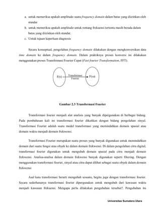 a. untuk memeriksa apakah amplitudo suatu frequency domain dalam batas yang diizinkan oleh standar 
b. untuk memeriksa apakah amplitudo untuk rentang frekuensi tertentu masih berada dalam batas yang diizinkan oleh standar. 
c. Untuk tujuan keperluan diagnosis 
Secara konseptual, pengolahan frequency domain dilakukan dengan mengkonversikan data time domain ke dalam frequency domain. Dalam praktiknya proses konversi ini dilakukan menggunakan proses Transformasi Fourier Cepat (Fast fourier Transformation, FFT). 
Gambar 2.3 Transformasi Fourier 
Transformasi fourier menjadi alat analisis yang banyak dipergunakan di berbagai bidang. Pada pembahasan kali ini transformasi fourier dikaitkan dengan bidang pengolahan sinyal. Transformasi Fourier adalah suatu model transformasi yang memindahkan domain spasial atau domain waktu menjadi domain frekwensi. 
Transformasi Fourier merupakan suatu proses yang banyak digunakan untuk memindahkan domain dari suatu fungsi atau obyek ke dalam domain frekwensi. Di dalam pengolahan citra digital, transformasi fourier digunakan untuk mengubah domain spasial pada citra menjadi domain frekwensi. Analisa-analisa dalam domain frekwensi banyak digunakan seperti filtering. Dengan menggunakan transformasi fourier, sinyal atau citra dapat dilihat sebagai suatu obyek dalam domain frekwensi 
Asal kata transformasi berarti mengubah sesuatu, begitu juga dengan transformasi fourier. Secara sederhananya transformasi fourier dipergunakan untuk mengubah dari kawasan waktu menjadi kawasan frekuensi. Mengapa perlu dilakukan pengubahan tersebut?. Pengubahan itu 
F(t) 
F(ω) 
Transformasi 
Fourier 
Universitas Sumatera Utara 
 