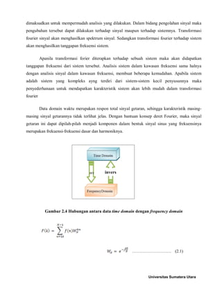 dimaksudkan untuk mempermudah analisis yang dilakukan. Dalam bidang pengolahan sinyal maka pengubahan tersebut dapat dilakukan terhadap sinyal maupun terhadap sistemnya. Transformasi fourier sinyal akan menghasilkan spektrum sinyal. Sedangkan transformasi fourier terhadap sistem akan menghasilkan tanggapan frekuensi sistem. 
Apanila transformasi forier diterapkan terhadap sebuah sistem maka akan didapatkan tanggapan frekuensi dari sistem tersebut. Analisis sistem dalam kawasan frekuensi sama halnya dengan analisis sinyal dalam kawasan frekuensi, membuat beberapa kemudahan. Apabila sistem adalah sistem yang kompleks ayng terdiri dari sistem-sistem kecil penyusunnya maka penyederhanaan untuk mendapatkan karakteristik sistem akan lebih mudah dalam transformasi fourier 
Data domain waktu merupakan respon total sinyal getaran, sehingga karakteristik masing- masing sinyal getarannya tidak terlihat jelas. Dengan bantuan konsep deret Fourier, maka sinyal getaran ini dapat dipilah-pilah menjadi komponen dalam bentuk sinyal sinus yang frekuensinya merupakan frekuensi-frekuensi dasar dan harmoniknya. 
Gambar 2.4 Hubungan antara data time domain dengan frequency domain ………………………. (2.1) 
invers 
Universitas Sumatera Utara 
 