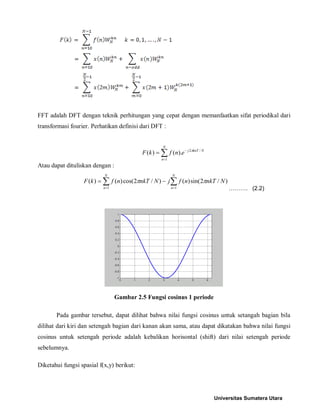 FFT adalah DFT dengan teknik perhitungan yang cepat dengan memanfaatkan sifat periodikal dari transformasi fourier. Perhatikan definisi dari DFT : 
Σ= −= NnNknTjenfkF1/2).()(π 
Atau dapat dituliskan dengan : 
ΣΣ== −= NnNnNnkTnfjNnkTnfkF11)/2sin()()/2cos()()(ππ ………. (2.2) 
Gambar 2.5 Fungsi cosinus 1 periode 
Pada gambar tersebut, dapat dilihat bahwa nilai fungsi cosinus untuk setangah bagian bila dilihat dari kiri dan setengah bagian dari kanan akan sama, atau dapat dikatakan bahwa nilai fungsi cosinus untuk setengah periode adalah kebalikan horisontal (shift) dari nilai setengah periode sebelumnya. 
Diketahui fungsi spasial f(x,y) berikut: 
Universitas Sumatera Utara 
 