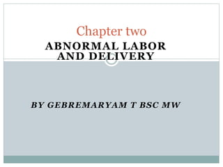 Chapter two 
ABNORMAL LABOR 
AND DELIVERY 
BY GEBREMARYAM T BSC MW 
 