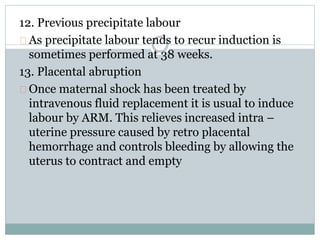 12. Previous precipitate labour 
As precipitate labour tends to recur induction is 
sometimes performed at 38 weeks. 
13. Placental abruption 
Once maternal shock has been treated by 
intravenous fluid replacement it is usual to induce 
labour by ARM. This relieves increased intra – 
uterine pressure caused by retro placental 
hemorrhage and controls bleeding by allowing the 
uterus to contract and empty 
 