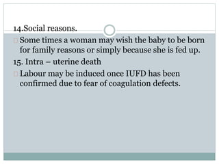 14.Social reasons. 
Some times a woman may wish the baby to be born 
for family reasons or simply because she is fed up. 
15. Intra – uterine death 
Labour may be induced once IUFD has been 
confirmed due to fear of coagulation defects. 
 