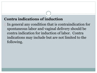 Contra indications of induction 
In general any condition that is contraindication for 
spontaneous labor and vaginal delivery should be 
contra indication for induction of labor. Contra 
indications may include but are not limited to the 
following. 
 
