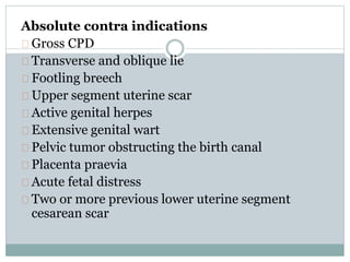 Absolute contra indications 
Gross CPD 
Transverse and oblique lie 
Footling breech 
Upper segment uterine scar 
Active genital herpes 
Extensive genital wart 
Pelvic tumor obstructing the birth canal 
Placenta praevia 
Acute fetal distress 
Two or more previous lower uterine segment 
cesarean scar 
 