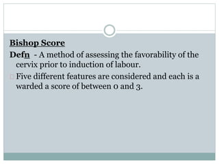 Bishop Score 
Defn - A method of assessing the favorability of the 
cervix prior to induction of labour. 
Five different features are considered and each is a 
warded a score of between 0 and 3. 
 