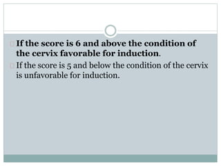 If the score is 6 and above the condition of 
the cervix favorable for induction. 
If the score is 5 and below the condition of the cervix 
is unfavorable for induction. 
 