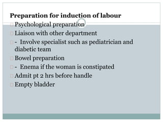 Preparation for induction of labour 
Psychological preparation 
Liaison with other department 
- Involve specialist such as pediatrician and 
diabetic team 
Bowel preparation 
- Enema if the woman is constipated 
Admit pt 2 hrs before handle 
Empty bladder 
 