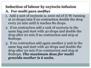 Induction of labour by oxytocin infusion 
A. For multi para mother 
1. Add 2 unit of oxytocin in 1000 ml of D/W running 
at 10 drops/min if no contraction double the drop 
every 20 min until it reaches 80 drops. 
2. If no contraction add 2 unit of oxytocin in the 
same bag and start with 40 drops and double the 
drop after 20 min if no contraction and stop at 
80drops. 
3. If no contraction add again another 2 unit in the 
same bag and start with 40 drops and double the 
drop after 20 min if no contraction and stop at 
80drops. The maximum dose for multi 
gravida mother is 6 units. 
 