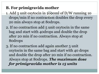 B. For primigravida mother 
1. Add 5 unit oxytocin in 1000ml of D/W running 10 
drops/min if no contraction doubles the drop every 
20 min always stop at 80drops. 
2. If no contraction add 5 unit oxytocin in the same 
bag and start with 40drops and double the drop 
after 20 min if no contraction. Always stop at 
80drops 
3. If no contraction add again another 5 unit 
oxytocin in the same bag and start with 40 drops 
and double the drop after 20 min if no contraction. 
Always stop at 80drops. The maximum dose 
for primigravida mother is 15 units 
 