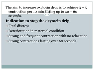The aim to increase oxytocin drop is to achieve 3 – 5 
contraction per 10 min lasting up to 40 – 60 
seconds. 
Indication to stop the oxytocin drip 
Fetal distress 
Deterioration in maternal condition 
Strong and frequent contraction with no relaxation 
Strong contractions lasting over 60 seconds 
 