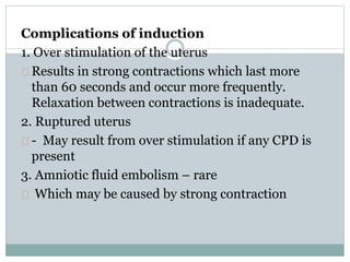 Complications of induction 
1. Over stimulation of the uterus 
Results in strong contractions which last more 
than 60 seconds and occur more frequently. 
Relaxation between contractions is inadequate. 
2. Ruptured uterus 
- May result from over stimulation if any CPD is 
present 
3. Amniotic fluid embolism – rare 
Which may be caused by strong contraction 
 
