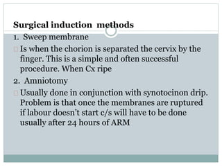 Surgical induction methods 
1. Sweep membrane 
Is when the chorion is separated the cervix by the 
finger. This is a simple and often successful 
procedure. When Cx ripe 
2. Amniotomy 
Usually done in conjunction with synotocinon drip. 
Problem is that once the membranes are ruptured 
if labour doesn’t start c/s will have to be done 
usually after 24 hours of ARM 
 