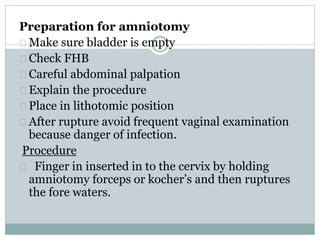 Preparation for amniotomy 
Make sure bladder is empty 
Check FHB 
Careful abdominal palpation 
Explain the procedure 
Place in lithotomic position 
After rupture avoid frequent vaginal examination 
because danger of infection. 
Procedure 
Finger in inserted in to the cervix by holding 
amniotomy forceps or kocher’s and then ruptures 
the fore waters. 
 