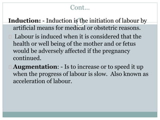 Cont… 
Induction: - Induction is the initiation of labour by 
artificial means for medical or obstetric reasons. 
Labour is induced when it is considered that the 
health or well being of the mother and or fetus 
would be adversely affected if the pregnancy 
continued. 
Augmentation: - Is to increase or to speed it up 
when the progress of labour is slow. Also known as 
acceleration of labour. 
 