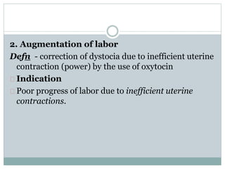 2. Augmentation of labor 
Defn - correction of dystocia due to inefficient uterine 
contraction (power) by the use of oxytocin 
Indication 
Poor progress of labor due to inefficient uterine 
contractions. 
 