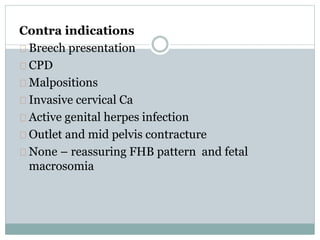 Contra indications 
Breech presentation 
CPD 
Malpositions 
Invasive cervical Ca 
Active genital herpes infection 
Outlet and mid pelvis contracture 
None – reassuring FHB pattern and fetal 
macrosomia 
 