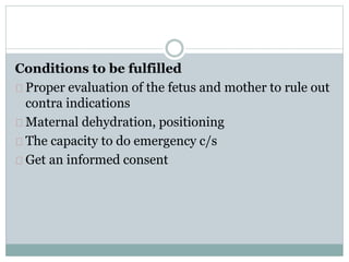 Conditions to be fulfilled 
Proper evaluation of the fetus and mother to rule out 
contra indications 
Maternal dehydration, positioning 
The capacity to do emergency c/s 
Get an informed consent 
 