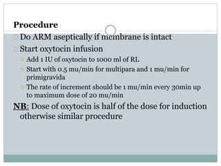 Procedure 
Do ARM aseptically if membrane is intact 
Start oxytocin infusion 
 Add 1 IU of oxytocin to 1000 ml of RL 
 Start with 0.5 mu/min for multipara and 1 mu/min for 
primigravida 
 The rate of increment should be 1 mu/min every 30min up 
to maximum dose of 20 mu/min 
NB: Dose of oxytocin is half of the dose for induction 
otherwise similar procedure 
 