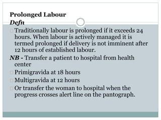 Prolonged Labour 
Defn 
Traditionally labour is prolonged if it exceeds 24 
hours. When labour is actively managed it is 
termed prolonged if delivery is not imminent after 
12 hours of established labour. 
NB - Transfer a patient to hospital from health 
center 
Primigravida at 18 hours 
Multigravida at 12 hours 
Or transfer the woman to hospital when the 
progress crosses alert line on the pantograph. 
 