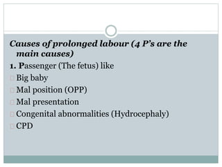 Causes of prolonged labour (4 P’s are the 
main causes) 
1. Passenger (The fetus) like 
Big baby 
Mal position (OPP) 
Mal presentation 
Congenital abnormalities (Hydrocephaly) 
CPD 
 