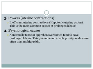 3. Powers (uterine contractions) 
 Inefficient uterine contractions (Hypotonic uterine action). 
This is the most common causes of prolonged labour. 
4. Psychological causes 
 Abnormally tense or apprehensive women tend to have 
prolonged labour. This phenomenon affects primigravida more 
often than multigravida. 
 